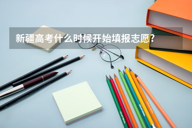 新疆高考什么时候开始填报志愿?