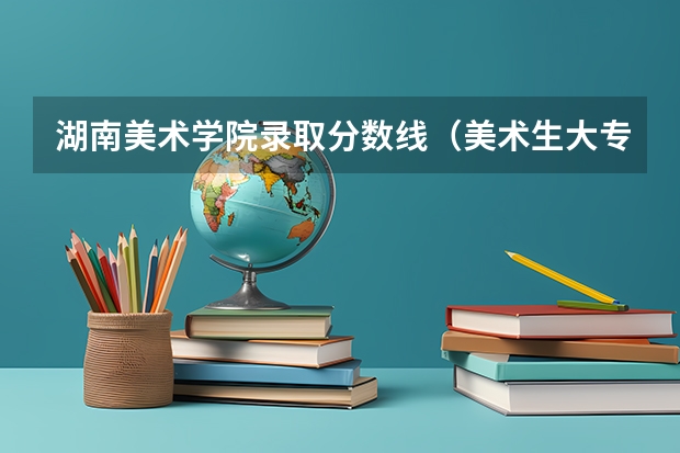 湖南美术学院录取分数线（美术生大专最低分数线）