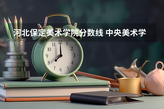 河北保定美术学院分数线 中央美术学院河北录取分数线