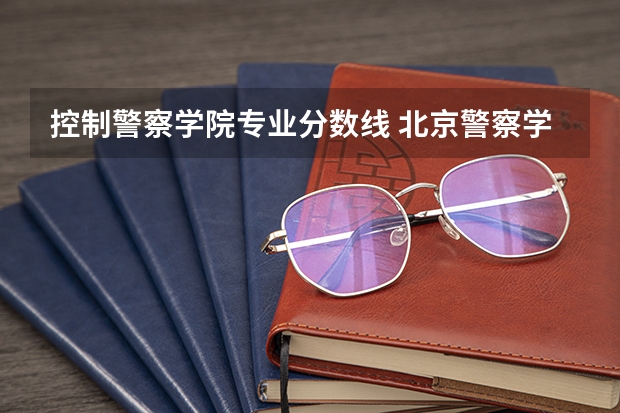 控制警察学院专业分数线 北京警察学院各专业录取分数线