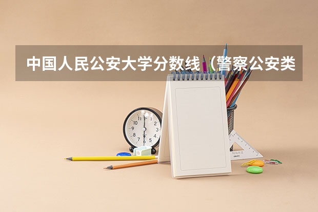 中国人民公安大学分数线（警察公安类大学分数线）