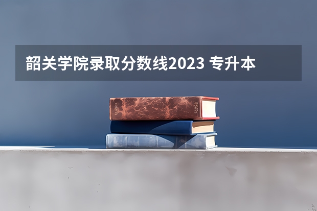 韶关学院录取分数线2023 专升本录取线
