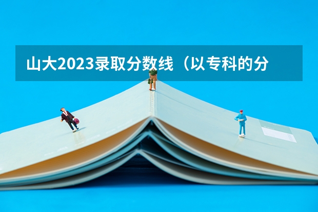 山大2023录取分数线（以专科的分数上分数较低的本科大学？）