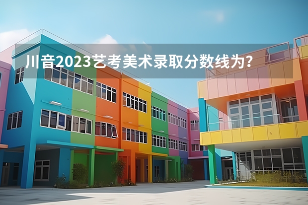 川音2023艺考美术录取分数线为？ 四川美术艺考分数线