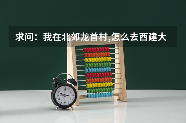 求问:我在北郊龙首村,怎么去西建大华清学院,要做哪几路车?谢谢