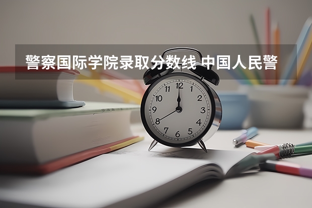 警察国际学院录取分数线 中国人民警察大学录取分数线2023