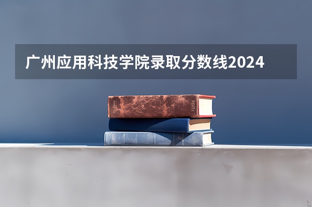 广州应用科技学院录取分数线2024年是多少分(附各省录取最低分)