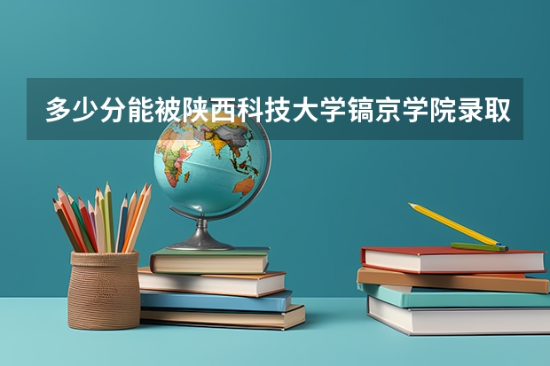 多少分能被陕西科技大学镐京学院录取