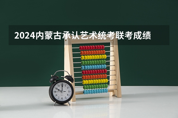 2024内蒙古承认艺术统考/联考成绩的院校及专业 2023年内蒙古艺术统考/联考成绩查询时间及入口