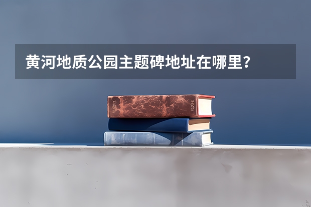 黄河地质公园主题碑地址在哪里？