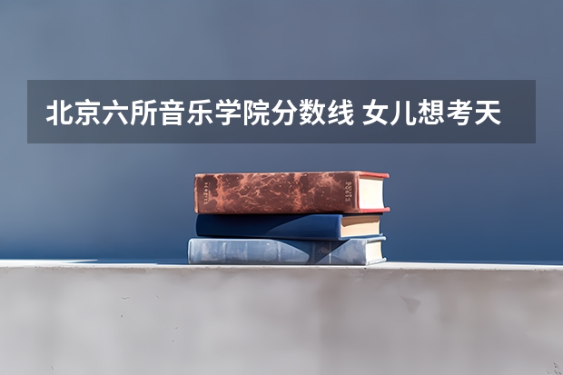 北京六所音乐学院分数线 女儿想考天津音乐学院,该怎样准备?