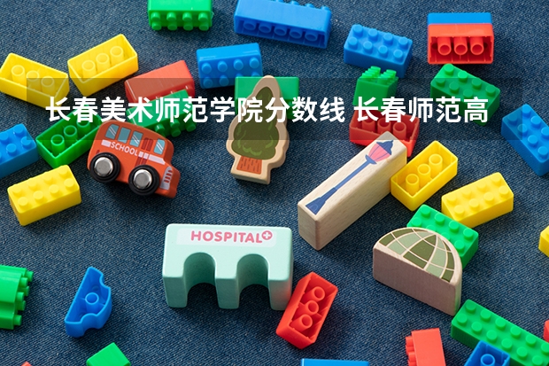 长春美术师范学院分数线 长春师范高等专科学校单招学前教育分数线