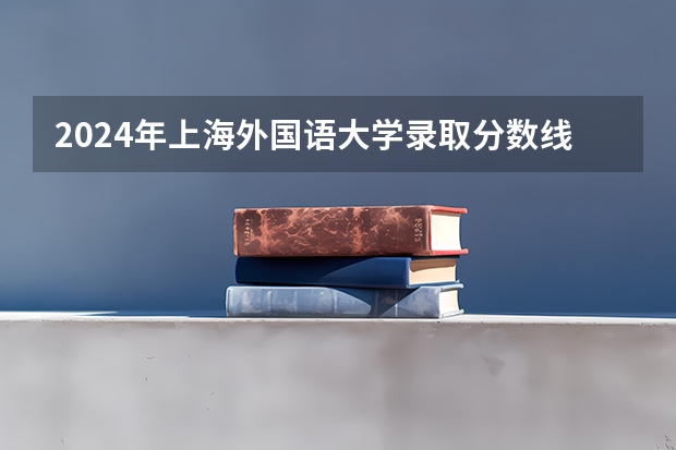 2024年上海外国语大学录取分数线是多少分(附各省录取最低分)