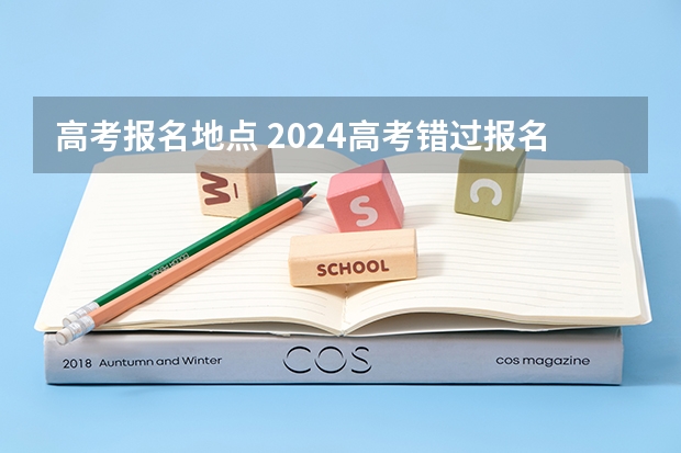 高考报名地点 2024高考错过报名时间
