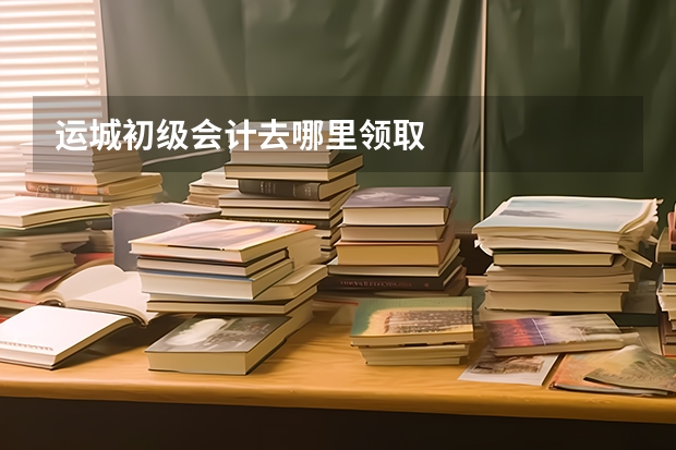 运城初级会计去哪里领取