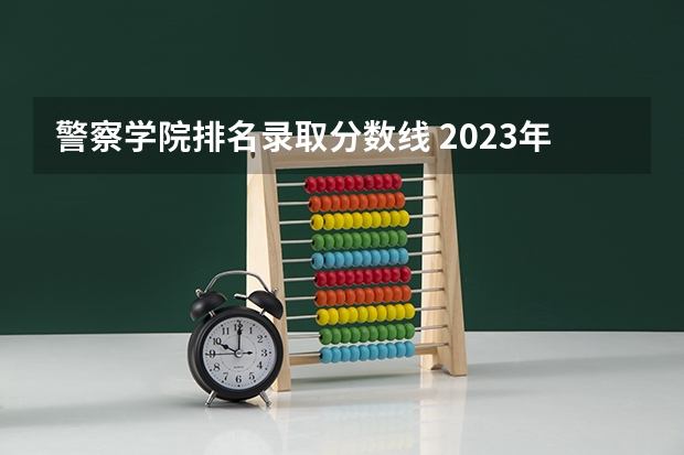 警察学院排名录取分数线 2023年各省高考警察院校录取分数线一览表