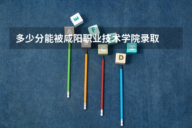 多少分能被咸阳职业技术学院录取