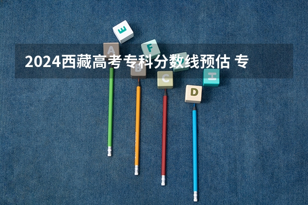 2024西藏高考专科分数线预估 专科录取分数线预测多少分