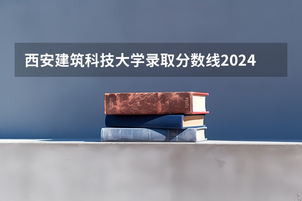 西安建筑科技大学录取分数线2024年是多少分(附各省录取最低分)