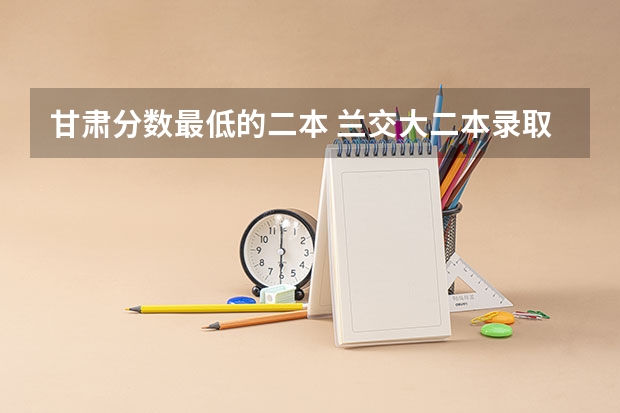 甘肃分数最低的二本 兰交大二本录取分数线