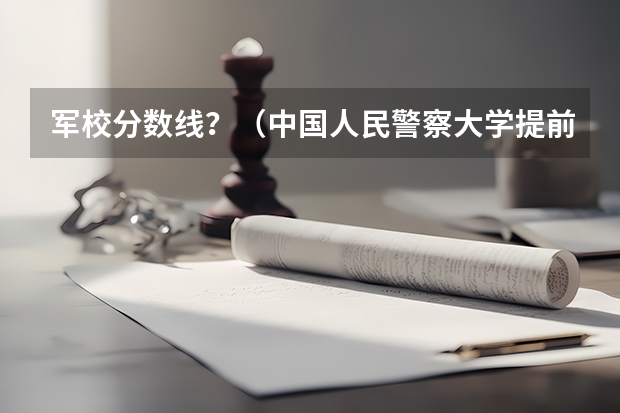 军校分数线？（中国人民警察大学提前批录取分数线）