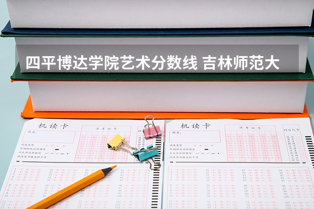 四平博达学院艺术分数线 吉林师范大学博达学院是本科还是专科
