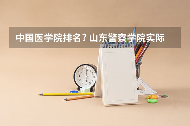 中国医学院排名? 山东警察学院实际录取分数线