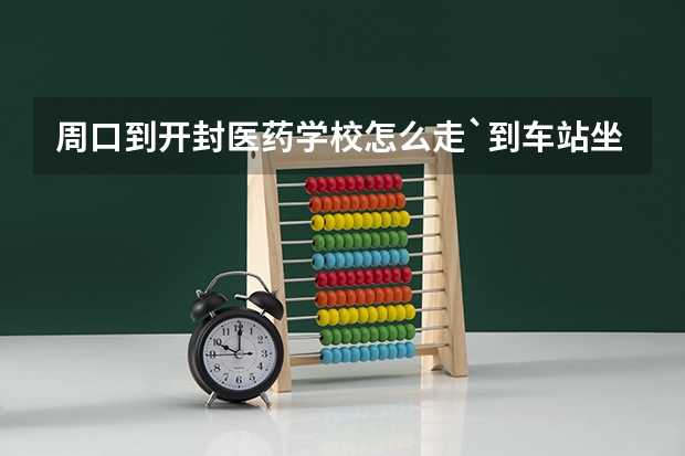 周口到开封医药学校怎么走`到车站坐几路车`或火车站