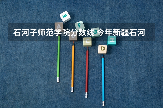石河子师范学院分数线 今年新疆石河子大学录取分数线