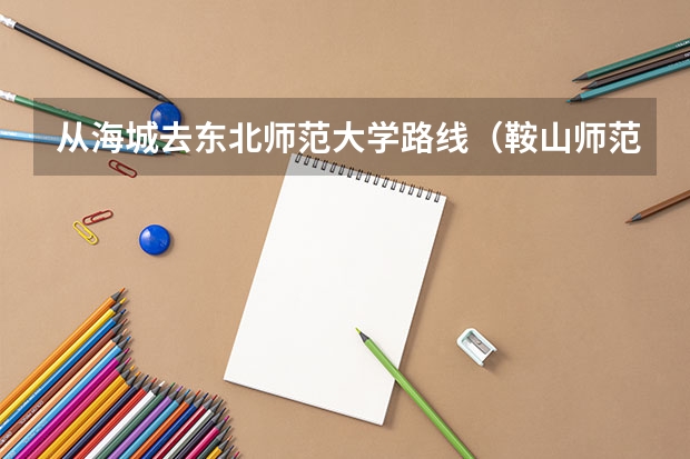 从海城去东北师范大学路线（鞍山师范学院离海城多远）