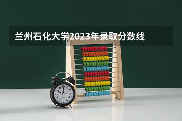 兰州石化大学2023年录取分数线 2024安徽理工大学各专业录取分数线
