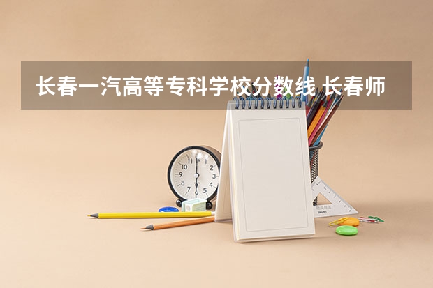 长春一汽高等专科学校分数线 长春师范高等专科学校是公办还是民办大学？