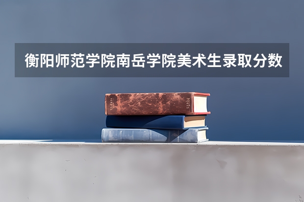 衡阳师范学院南岳学院美术生录取分数线(求全国三本院校分数线)