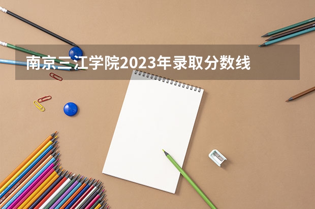南京三江学院2023年录取分数线 江苏专转本各高校分数线
