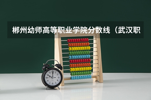 郴州幼师高等职业学院分数线（武汉职业技术学院专业分数线）