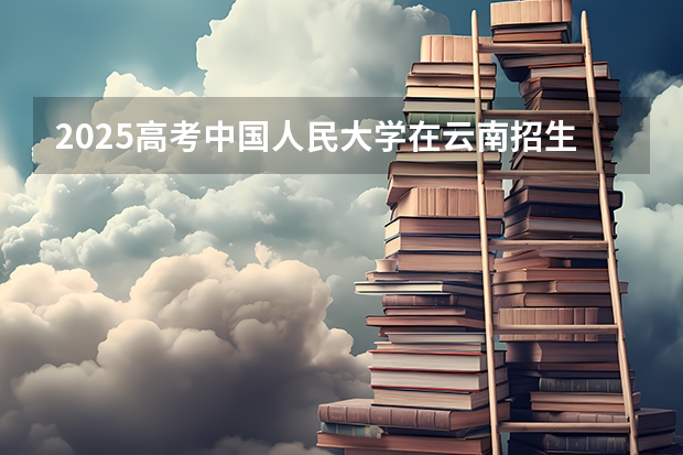 2025高考中国人民大学在云南招生计划