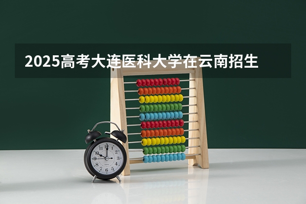 2025高考大连医科大学在云南招生计划