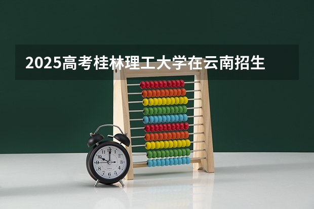2025高考桂林理工大学在云南招生计划