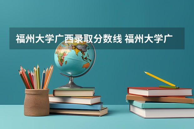 福州大学广西录取分数线 福州大学广西招生人数