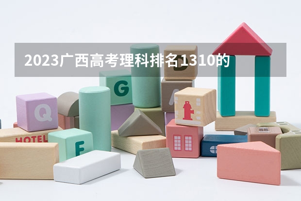 2023广西高考理科排名1310的考生报什么大学 历年录取分数线