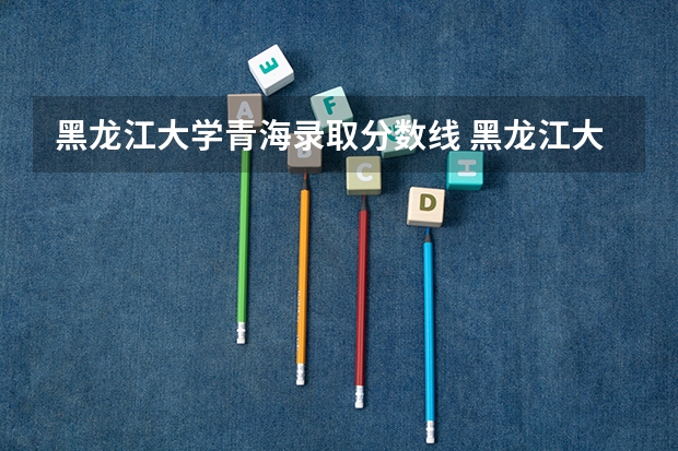 黑龙江大学青海录取分数线 黑龙江大学青海招生人数