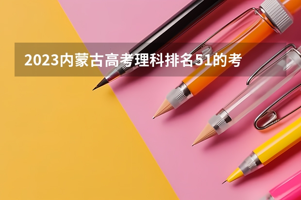 2023内蒙古高考理科排名51的考生报什么大学 历年录取分数线