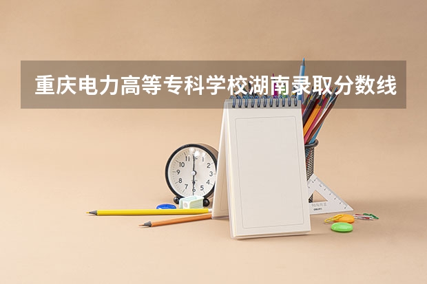 重庆电力高等专科学校湖南录取分数线 重庆电力高等专科学校湖南招生人数