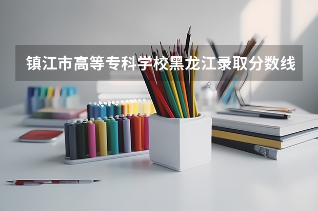 镇江市高等专科学校黑龙江录取分数线 镇江市高等专科学校黑龙江招生人数
