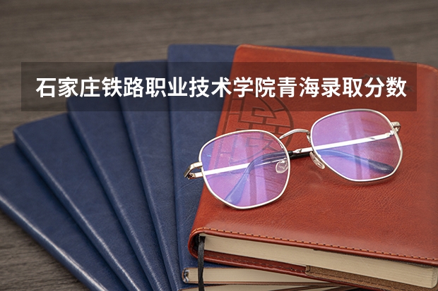 石家庄铁路职业技术学院青海录取分数线 石家庄铁路职业技术学院青海招生人数