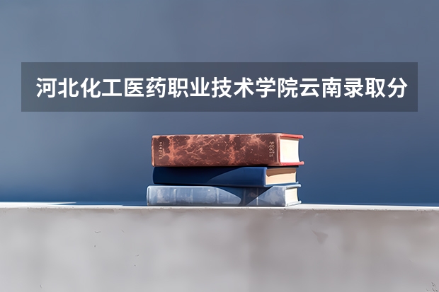 河北化工医药职业技术学院云南录取分数线 河北化工医药职业技术学院云南招生人数
