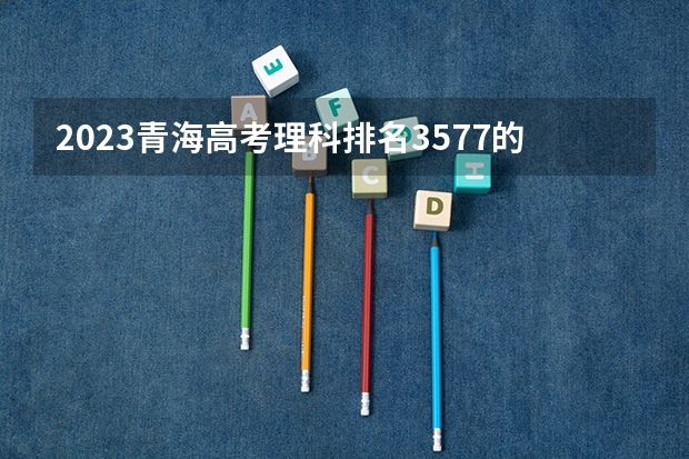 2023青海高考理科排名3577的考生报什么大学 历年录取分数线