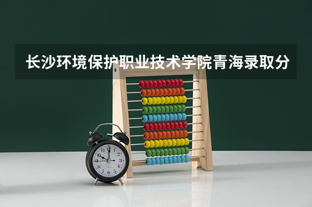 长沙环境保护职业技术学院青海录取分数线 长沙环境保护职业技术学院青海招生人数