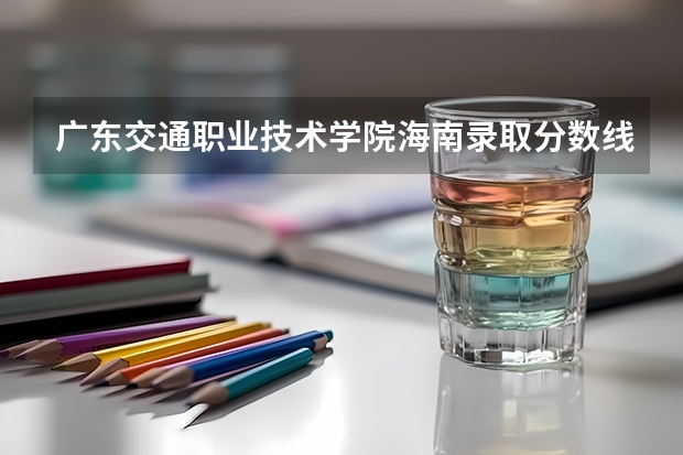 广东交通职业技术学院海南录取分数线 广东交通职业技术学院海南招生人数
