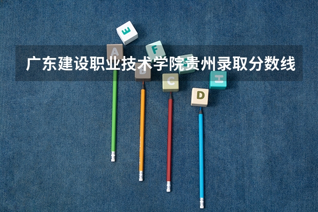 广东建设职业技术学院贵州录取分数线 广东建设职业技术学院贵州招生人数